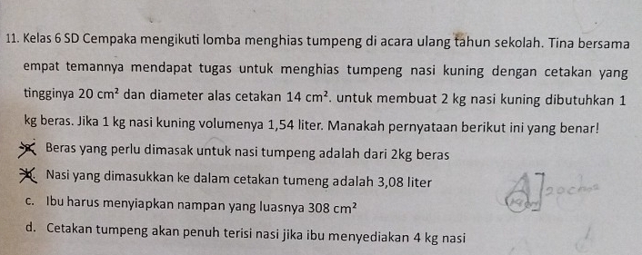 Kelas 6 SD Cempaka mengikuti lomba menghias tumpeng di acara ulang tahun sekolah. Tina bersama
empat temannya mendapat tugas untuk menghias tumpeng nasi kuning dengan cetakan yang
tingginya 20cm^2 dan diameter alas cetakan 14cm^2. untuk membuat 2 kg nasi kuning dibutuhkan 1
kg beras. Jika 1 kg nasi kuning volumenya 1,54 liter. Manakah pernyataan berikut ini yang benar!
Beras yang perlu dimasak untuk nasi tumpeng adalah dari 2kg beras
Nasi yang dimasukkan ke dalam cetakan tumeng adalah 3,08 liter
c. Ibu harus menyiapkan nampan yang luasnya 308cm^2
d. Cetakan tumpeng akan penuh terisi nasi jika ibu menyediakan 4 kg nasi