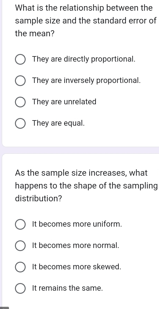 What is the relationship between the
sample size and the standard error of
the mean?
They are directly proportional.
They are inversely proportional.
They are unrelated
They are equal.
As the sample size increases, what
happens to the shape of the sampling
distribution?
It becomes more uniform.
It becomes more normal.
It becomes more skewed.
It remains the same.