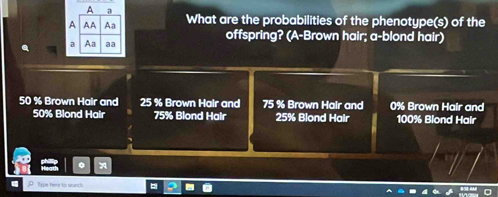 What are the probabilities of the phenotype(s) of the 
offspring? (A-Brown hair; a-blond hair)
50 % Brown Hair and 25 % Brown Hair and 75 % Brown Hair and 0% Brown Hair and
50% Blond Hair 75% Blond Hair 25% Blond Hair 100% Blond Hair 
Type here to search.