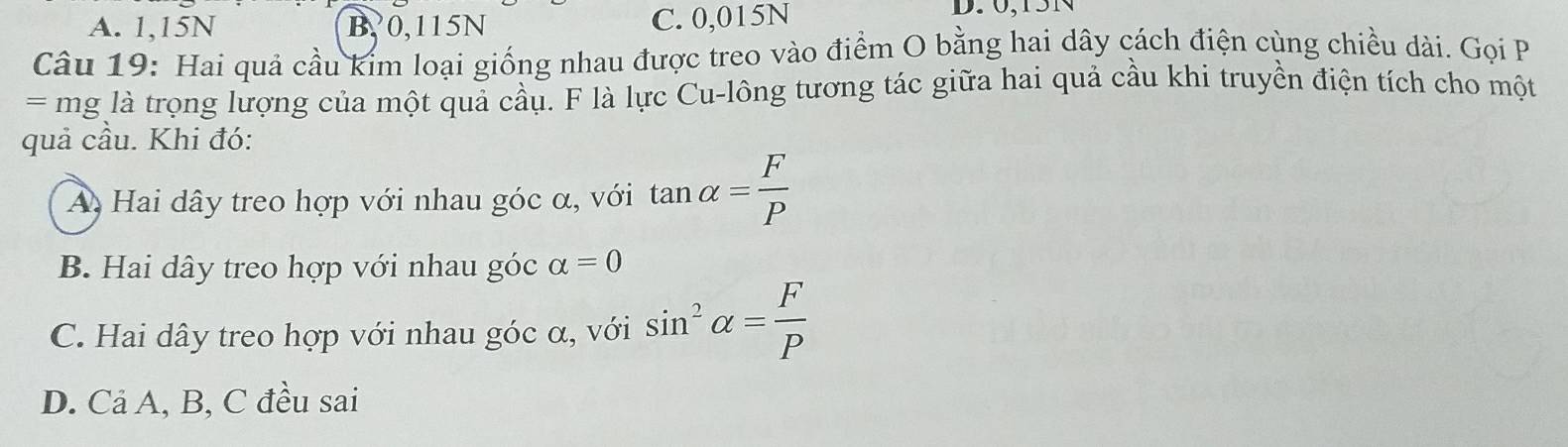 A. 1, 15N B0, 115N C. 0,015N
D. 0, 15N
Câu 19: Hai quả cầu kim loại giống nhau được treo vào điểm O bằng hai dây cách điện cùng chiều dài. Gọi P
= mg là trọng lượng của một quả cầu. F là lực Cu-lông tương tác giữa hai quả cầu khi truyền điện tích cho một
quả cầu. Khi đó:
A Hai dây treo hợp với nhau góc α, với tan alpha = F/P 
B. Hai dây treo hợp với nhau góc alpha =0
C. Hai dây treo hợp với nhau góc α, với sin^2alpha = F/P 
D. Cả A, B, C đều sai