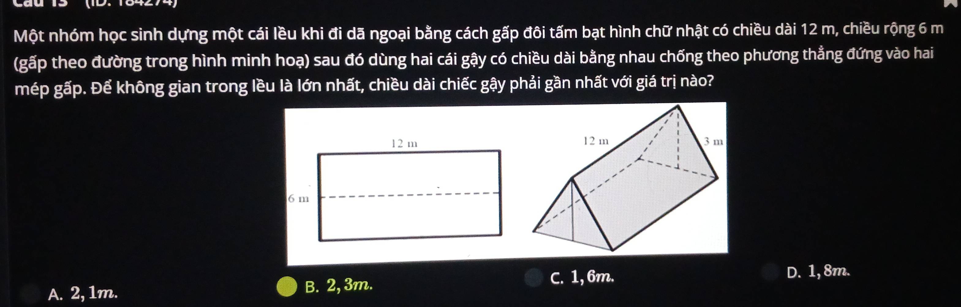 Một nhóm học sinh dựng một cái lều khi đi dã ngoại bằng cách gấp đôi tấm bạt hình chữ nhật có chiều dài 12 m, chiều rộng 6 m
(gấp theo đường trong hình minh hoạ) sau đó dùng hai cái gậy có chiều dài bằng nhau chống theo phương thẳng đứng vào hai
mép gấp. Để không gian trong lều là lớn nhất, chiều dài chiếc gậy phải gần nhất với giá trị nào?
D. 1,8m.
A. 2, 1m. B. 2, 3m.
C. 1,6m.