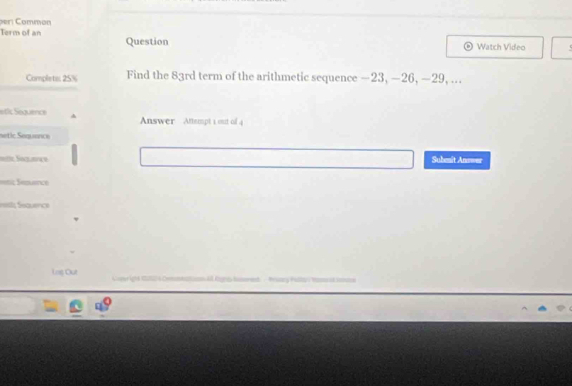 Common 
Term of an 
Question Watch Video 
Complete 25% Find the 83rd term of the arithmetic sequence —23, —26, —29, ... 
etic Sequence 
Answer Attempt 1 out of 4 
netic Sequence 
tic Saquance Submit Answer 
==nic Sezuetce 
nsti; Sequence 
Loș Out e igha nao a Comm