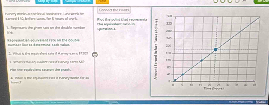 Step-by-Step Sample Problem 
Connect the Points 
Harvey works at the local bookstore. Last week he 
earned $40, before taxes, for 5 hours of work. Plot the point that represent 
the equivalent ratio in 
'1. Represent the given rate on the double number Question 4. 
line. 
Represent an equivalent rate on the double 
number line to determine each value. 
2. What is the equivalent rate if Harvey earns $120? 
3. What is the equivalent rate if Harvey earns $8? 
Plot the equivalent rate on the graph. 
4. What is the equivalent rate if Harvey works for 40
hours?