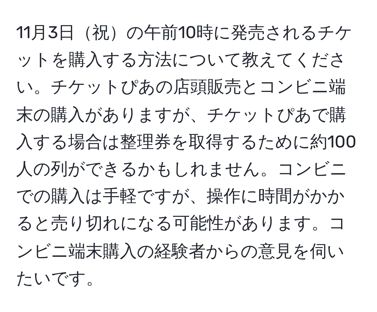 11月3日祝の午前10時に発売されるチケットを購入する方法について教えてください。チケットぴあの店頭販売とコンビニ端末の購入がありますが、チケットぴあで購入する場合は整理券を取得するために約100人の列ができるかもしれません。コンビニでの購入は手軽ですが、操作に時間がかかると売り切れになる可能性があります。コンビニ端末購入の経験者からの意見を伺いたいです。