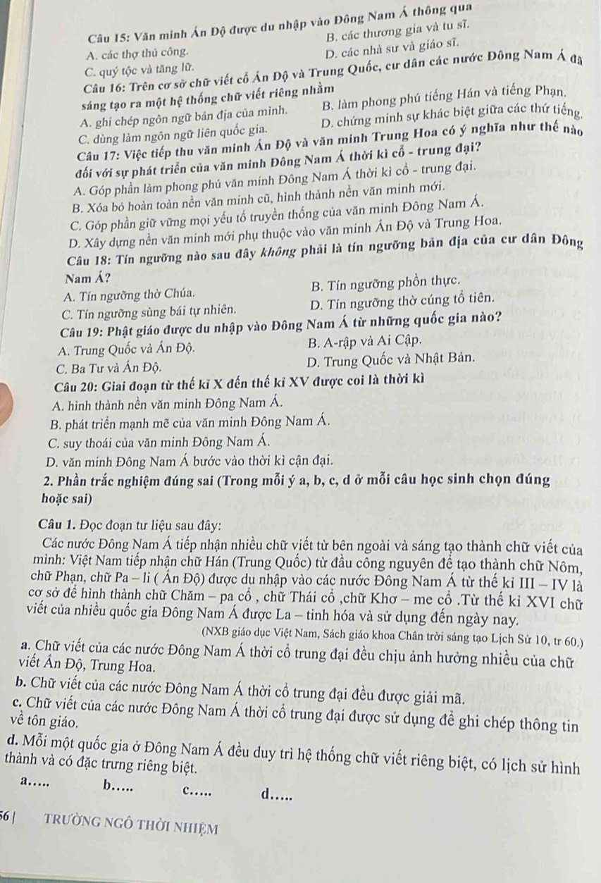 Văn minh Án Độ được du nhập vào Đông Nam Á thông qua
B. các thương gia và tu sĩ.
A. các thợ thủ công.
D. các nhà sư và giáo sĩ.
C. quý tộc và tăng lữ.
Câu 16: Trên cơ sở chữ viết cố Án Độ và Trung Quốc, cư dân các nước Đông Nam Á đã
sáng tạo ra một hệ thống chữ viết riêng nhằm
A. ghi chép ngôn ngữ bản địa của mình. B. làm phong phú tiếng Hán và tiếng Phạn.
C. dùng làm ngôn ngữ liên quốc gia. D. chứng minh sự khác biệt giữa các thứ tiếng.
Câu 17: Việc tiếp thu văn minh Án Độ và văn minh Trung Hoa có ý nghĩa như thế nào
đối với sự phát triển của văn minh Đông Nam Á thời kì cổ - trung đại?
A. Góp phần làm phong phú văn minh Đông Nam Á thời kỉ cổ - trung đại.
B. Xóa bó hoàn toàn nền văn minh cũ, hình thành nền văn minh mới.
C. Góp phần giữ vững mọi yếu tố truyền thống của văn minh Đông Nam Á.
D. Xây dựng nền văn minh mới phụ thuộc vào văn minh Ấn Độ và Trung Hoa.
Câu 18: Tín ngưỡng nào sau đây không phải là tín ngưỡng bản địa của cư dân Đông
Nam Á?
A. Tín ngưỡng thờ Chúa. B. Tín ngưỡng phồn thực.
C. Tín ngưỡng sùng bái tự nhiên. D. Tín ngưỡng thờ cúng tổ tiên.
Câu 19: Phật giáo được du nhập vào Đông Nam Á từ những quốc gia nào?
A. Trung Quốc và Ấn Độ. B. A-rập và Ai Cập.
C. Ba Tư và Ấn Độ. D. Trung Quốc và Nhật Bản.
Câu 20: Giai đoạn từ thế kĩ X đến thế kỉ XV được coi là thời kì
A. hình thành nền văn minh Đông Nam Á.
B. phát triển mạnh mẽ của văn minh Đông Nam Á.
C. suy thoái của văn minh Đông Nam Á.
D. văn minh Đông Nam Á bước vào thời kì cận đại.
2. Phần trắc nghiệm đúng sai (Trong mỗi ý a, b, c, d ở mỗi câu học sinh chọn đúng
hoặc sai)
Câu 1. Đọc đoạn tư liệu sau đây:
Các nước Đông Nam Á tiếp nhận nhiều chữ viết từ bên ngoài và sáng tạo thành chữ viết của
mình: Việt Nam tiếp nhận chữ Hán (Trung Quốc) từ đầu công nguyên để tạo thành chữ Nôm,
chữ Phạn, chữ Pa - li ( Ấn Độ) được du nhập vào các nước Đông Nam Á từ thế kỉ III - IV là
cơ sở để hình thành chữ Chăm - pa cổ , chữ Thái cổ ,chữ Khơ - me cổ .Từ thế kỉ XVI chữ
viết của nhiều quốc gia Đông Nam Á được La - tinh hóa và sử dụng đến ngày nay.
(NXB giáo dục Việt Nam, Sách giáo khoa Chân trời sáng tạo Lịch Sử 10, tr 60.)
a. Chữ viết của các nước Đông Nam Á thời cổ trung đại đều chịu ảnh hưởng nhiều của chữ
viết Ấn Độ, Trung Hoa.
b. Chữ viết của các nước Đông Nam Á thời cổ trung đại đều được giải mã.
c. Chữ viết của các nước Đông Nam Á thời cổ trung đại được sử dụng đề ghi chép thông tin
về tôn giáo.
d. Mỗi một quốc gia ở Đông Nam Á đều duy trì hệ thống chữ viết riêng biệt, có lịch sử hình
thành và có đặc trưng riêng biệt.
a….. b…. c… d…..
56 | trường ngô thời nhiệm