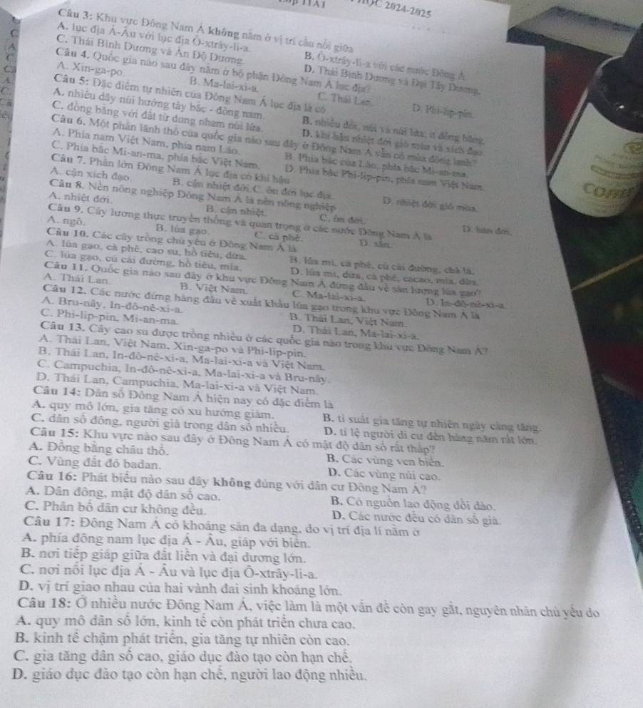20C 2024-2025
Câu 3: Khu vực Đông Nam Á không năm ở vị trí cầu nổi giữa
A. lục địa Á-Âu với lục địa Ô-xtrây-li-a. B. Ô-xtráy-li-a với các nước Đông Ả
C C. Thái Bình Dương và Ân Độ Dương. D. Thái Bình Dương và Đại Tây Dương,
Câu 4. Quốc gia nào sau đây nằm ở bộ phận Đông Nam Á lục đự?
C A. Xin-ga-po.
A.  Câu 5: Đặc diểm tự nhiên của Đông Nam Á lục địa là có
B. Ma-lai-xi-a. C. Thái Lan D. Phi-hp-pén.
C. A. nhiệu dây nũi hướng tây bắc - đồng nam. B. nhiều đếi, núi và núi hửa; it đồng bằng,
C C. đồng băng với đất từ dung nham núi lửa. D. khi hậu nhiệt đới gió mùa và xích đạo.
êu  Câu 6. Một phân lãnh thổ của quốc gia nào sau đây ở Động Nam A vẫn có mùa động lanh?
A. Phia nam Việt Nam, phía nam Lão. B. Phía bắc của Lão, phía bắc Mi-an-ma

C. Phía bắc Mi-an-ma, phía bắc Việt Nam, D. Phia bắc Phi-lip-pin, phía nan Việt Nam.
Câu 7. Phân lớn Đông Nam Á lục địa có khi bậu con

A. cận xích đạo. B. cần nhiệt đời C. ôn đến lục địc.
Câu 8. Nền nông nghiệp Đông Nam A là nên nông nghiệp D. nhiệt đội gió mùa.
A. nhiệt đới B. cán nhiệt C. êm đới
Câu 9, Cây lương thực truyền thống và quan trọng ở các nước Đông Nam Á là
D. hav dr.
A. ngδ. B. lùa gạo. C. cả phê.
Câu 10. Các cây tròng chủ yêu ở Đồng Nam Á là D sin
A. lùa gao, cà phê, cao su, bồ tiêu, đira. B. lúa mì, cà phé, cù cài dường, chà là.
C. lủa gạo, cú cái đường, hồ tiêu, mía, D. lủa mi, dira, cả phê, cacao, mix. đia
Câu 11. Quốc gia nào sau đây ở khu vực Đông Nam Á đứng đầu về sản lượng lúa gao'
A. Thái Lan. B. Việt Nam. C. Ma-lai-xi-a. D. 1s-d6-né-xi-a
Câu 12. Các nước đứng hàng đầu về xuất khẩu lúa gạo trong khu vực Đông Nam A là
A. Bru-nây, In-đô-nê-xi-a. B. Thái Lan, Việt Nam.
C. Phi-lip-pin, Mi-an-ma. D. Thải Lan, Ma [3]-x -2
Câu 13. Cây cao su được trồng nhiều ở các quốc gia nào trong khu vực Đông Nam A?
A. Thái Lan, Việt Nam, Xin-ga-po và Phi-lip-pìn.
B. Thái Lan, In-đò-nê- X1- a, Ma-lai-xi-a và Việt Nam.
C. Campuchia, In-đô-nê-xi-a, Ma-lai-xi-a và Bru-nây
D. Thái Lan, Campuchia, Ma-lai -xi-3 và Việt Nam.
Câu 14: Dân số Đông Nam Á hiện nay có đặc điểm là
A. quy mô lớn, gia tăng có xu hướng giám, B. tì suất gia tăng tự nhiên ngày càng tăng
C. dân số đông, người giả trong dân số nhiều. D. tí lệ người di cư đên hàng năm rắt lớn.
Câu 15: Khu vực nào sau đây ở Đông Nam Á có mật độ dân số rất thập?
A. Đồng bằng châu thổ. B. Các vùng ven biển.
C. Vùng đất đỏ badan. D. Các vùng núi cao
Câu 16: Phát biểu nào sau đây không đúng với dân cư Đông Nam Á?
A. Dân đông, mật độ dân số cao, B. Có nguồn lao động đổi dào.
C. Phân bố dân cư không đều. D. Các nước đều có dân số già
Câu 17: Động Nam Á có khoảng sản đa dạng, do vị trí địa lí nằm ở
A. phía đông nam lục địa Á - Âu, , giáp với biên.
B. nơi tiếp giáp giữa đất liễn và đại dương lớn.
C. nơi nổi lục địa Á - Âu và lục địa Ô-xtrây-li-a.
D. vị trí giao nhau của hai vành đai sinh khoáng lớn.
Câu 18: Ở nhiều nước Đông Nam Á, việc làm là một vấn đễ còn gay gắt, nguyên nhân chủ yếu do
A. quy mô dân số lớn, kình tế còn phát triển chưa cao.
B. kinh tế chậm phát triển, gia tăng tự nhiên còn cao.
C. gia tăng dân số cao, giáo dục đào tạo còn hạn chế.
D. giáo dục đảo tạo còn hạn chế, người lao động nhiều.