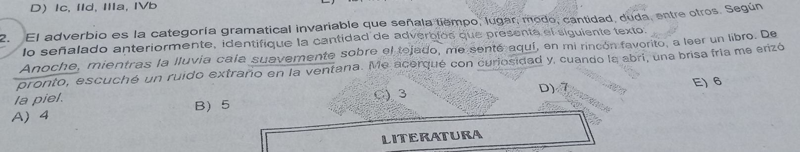 D Ic, IId, ⅢIa, IVb
2. El adverbio es la categoría gramatical invariable que señala tiempo, lugar, modo, cantidad, duda, entre otros. Según
lo señalado anteriormente, identifique la cantidad de adverbios que presenta el siguiente texto:
Anoche, mientras la lluvia caía suavemente sobre el tejado, me senté aquí, en mi rincón favorito, a leer un libro. De
pronto, escuché un ruido extraño en la ventana. Me acerqué con curiosidad y, cuando la abri, una brisa fría me erizó
E) 6
la piel. C) 3
D)
B 5
A 4
LITERATURA