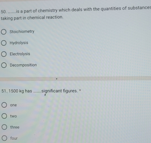 ........is a part of chemistry which deals with the quantities of substances
taking part in chemical reaction.
Stoichiometry
Hydrolysis
Electrolysis
Decomposition
51. 1500 kg has _significant figures. *
one
two
three
four