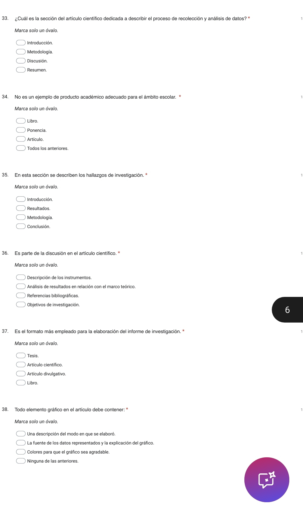 ¿Cuál es la sección del artículo científico dedicada a describir el proceso de recolección y análisis de datos? *
Marca solo un óvalo.
Introducción.
Metodología.
Discusión.
Resumen.
34. No es un ejemplo de producto académico adecuado para el ámbito escolar. *
Marca solo un óvalo.
Libro.
Ponencia.
Artículo.
Todos los anteriores.
35. En esta sección se describen los hallazgos de investigación. *
Marca solo un óvalo.
Introducción.
Resultados.
Metodología.
Conclusión.
36. Es parte de la discusión en el artículo científico. *
Marca solo un óvalo.
Descripción de los instrumentos.
Análisis de resultados en relación con el marco teórico.
Referencias bibliográficas.
Objetivos de investigación.
6
37. Es el formato más empleado para la elaboración del informe de investigación. *
Marca solo un óvalo.
Tesis.
Artículo científico
Artículo divulgativo.
Libro.
38. Todo elemento gráfico en el artículo debe contener: *
Marca solo un óvalo.
La fuente de los datos representados y la explicación del gráfico.
Colores para que el gráfico sea agradable.
Ninguna de las anteriores.