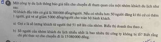 Một công ty du lịch thông báo giá tiền cho chuyến đi tham quan của một nhóm khách du lịch như 
sau:
50 khách đầu tiên có giá là 300000 đồng/người. Nếu có nhiều hơn 50 người đăng kí thì cứ có thêm 
1 người, giá vé sẽ giảm 5000 đồng/người cho toàn bộ hành khách. 
a) Gọi x là số lượng khách từ người thứ 51 trở lên của nhóm. Biểu thị doanh thu theo x. 
b) Số người của nhóm khách du lịch nhiều nhất là bao nhiêu thì công ty không bị lỗ? Biết rằng 
chi phí thực sự cho chuyến đi là 15080000 đồng.