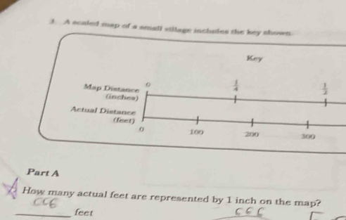 A scaled map of a small village includes the key shown 
Key 
0 
Map Distance
 1/4 
 1/2 
(inches) 
Actual Distance 
(feet)
100 200 360
Part A 
How many actual feet are represented by 1 inch on the map? 
_ feet