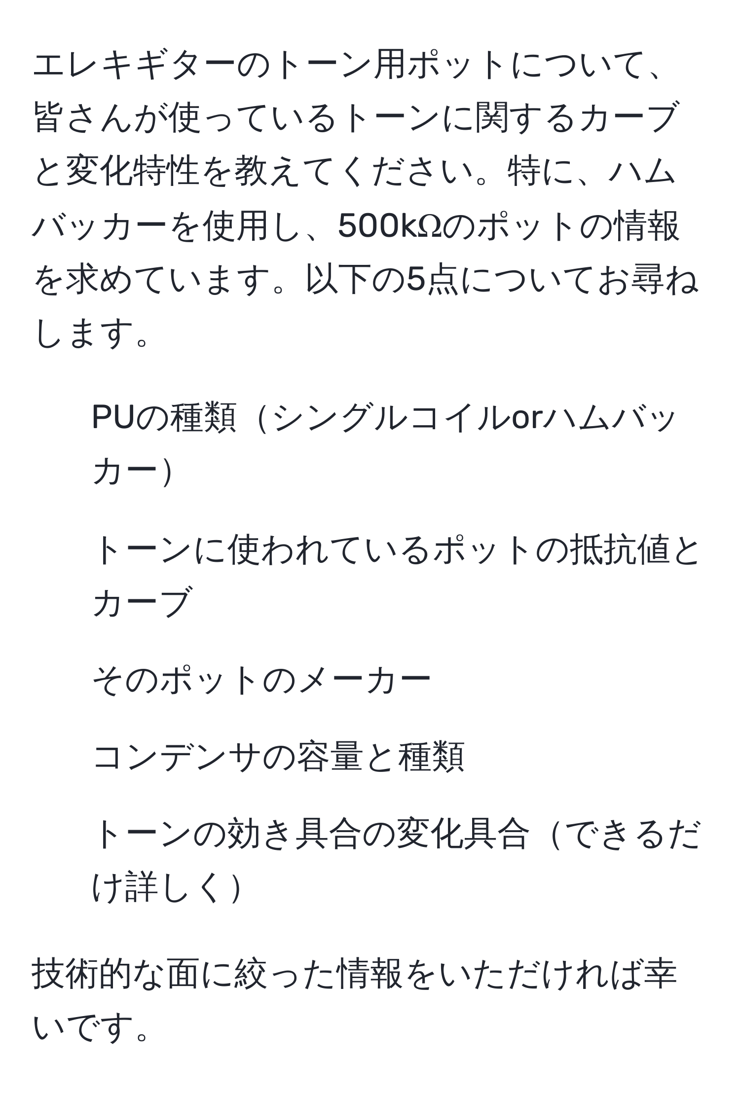 エレキギターのトーン用ポットについて、皆さんが使っているトーンに関するカーブと変化特性を教えてください。特に、ハムバッカーを使用し、500kΩのポットの情報を求めています。以下の5点についてお尋ねします。  
1) PUの種類シングルコイルorハムバッカー  
2) トーンに使われているポットの抵抗値とカーブ  
3) そのポットのメーカー  
4) コンデンサの容量と種類  
5) トーンの効き具合の変化具合できるだけ詳しく  

技術的な面に絞った情報をいただければ幸いです。