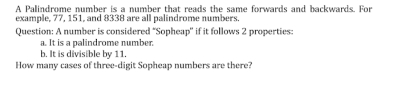 A Palindrome number is a number that reads the same forwards and backwards. For 
example, 77, 151, and 8338 are all palindrome numbers 
Question: A number is considered 'Sopheap'' if it follows 2 properties: 
a. It is a palindrome number. 
b. It is divisible by 11. 
How many cases of three-digit Sopheap numbers are there?