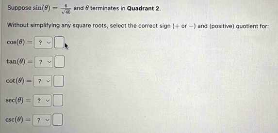 Suppose sin (θ )= 6/sqrt(40)  and θ terminates in Quadrant 2.
Without simplifying any square roots, select the correct sign (+ or —) and (positive) quotient for:
cos (θ )=?vee □
tan (θ )=?vee □
cot (θ )=?vee □
sec (θ )=
csc (θ )=?vee □