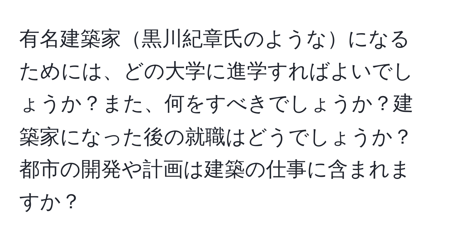 有名建築家黒川紀章氏のようなになるためには、どの大学に進学すればよいでしょうか？また、何をすべきでしょうか？建築家になった後の就職はどうでしょうか？都市の開発や計画は建築の仕事に含まれますか？