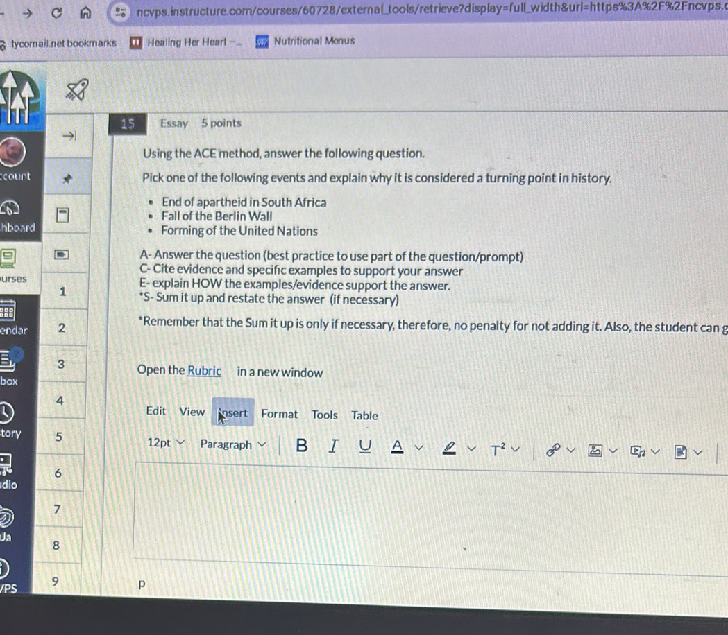 ncvps.instructure.com/courses/60728/external_tools/retrieve?display=full_width&url=https%3A%2F%2Fncvps. 
tycomail.net bookmarks Healing Her Heart -.. Nutritional Menus 
15 Essay 5 points 
Using the ACE method, answer the following question. 
court Pick one of the following events and explain why it is considered a turning point in history. 
End of apartheid in South Africa 
Fall of the Berlin Wall 
hboard Forming of the United Nations 
I A- Answer the question (best practice to use part of the question/prompt) 
C- Cite evidence and specifıc examples to support your answer 
urses E- explain HOW the examples/evidence support the answer. 
1 
*S- Sum it up and restate the answer (if necessary) 
pr 
endar 2 *Remember that the Sum it up is only if necessary, therefore, no penalty for not adding it. Also, the student can g 
I 3 Open the Rubric in a new window 
box 
4 
Edit View insert Format Tools Table 
tory 5 Paragraph B I 
12pt 
T 
6 
dio 
7 
Ja 
8 
/PS 9 p