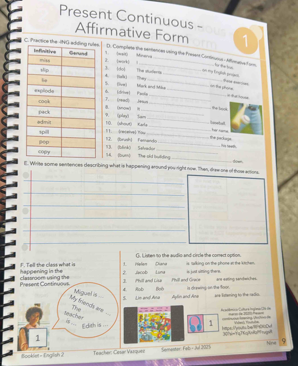 Present Continuous - 
Affirmative Form 
1 
C. Practice the -INs. D. Complete the sentences using the Present Continuous - Affirmative Form 
1. (wait) Minerva 
2. (work) 1 
for the bus. 
3. (do) 
The students 
_ on my English project. 
4. (talk) They 
_these exercises. 
5. (live) Mark and Mike 
on the phone. 
6. (drive) 
Paola_ 
_ in that house. 
_ 
7. (read) 
Jesus 
8. (snow) 
It_ 
the book. 
_ 
9. (play) Sam 
_ 
10. (shout) Karla 
baseball. 
_ 
11. (receive) You 
her name. 
the package. 
_ 
12. (brush) Fernando his teeth. 
13. (blink) Salvador_ 
_ 
14. (burn) The old building 
down. 
E. Write some sentences describing what is happening around you right now. Then, draw one of those actions. 
_ 
_ 
_ 
_ 
_ 
G. Listen to the audio and circle the correct option. 
F. Tell the class what is 1. Helen Diana is talking on the phone at the kitchen. 
happening in the Jacob Luna is just sitting there. 
2. 
classroom using the 
3. 
Present Continuous. Phill and Lisa Phill and Grace are eating sandwiches. 
4. Rob Bob is drawing on the floor. 
Miguel is ... 5. Lin and Ana Aylin and Ana are listening to the radio. 
My friends are .. 
The 
Acadêmico Cultura Inglesa (26 de 
teacher 
marzo de 2020) Present 
is ... Edith is ... 
1 continuous listening. (Archiva de 
Video). Youtube. 
1 https://youtu.be/RFt0KtDvf 
30?si=Yq7KqXnRzPFrugsR 
Booklet - English 2 Teacher: Cesar Vazquez Semester: Feb - Jul 2025 Nine