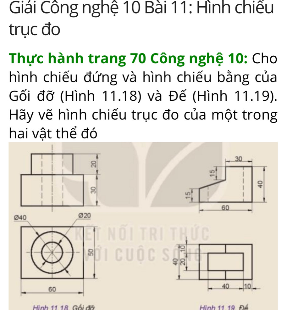 Giải Công nghệ 10 Bài 11: Hình chiếu 
trục đo 
Thực hành trang 70 Công nghệ 10: Cho 
hình chiếu đứng và hình chiếu bằng của 
Gối đỡ (Hình 11.18) và Đế (Hình 11.19). 
Hãy vẽ hình chiếu trục đo của một trong 
hai vật thể đó 
N
8
Ø40 ∅20
8
8
60
40 10
Hình 11 18 Gối đỡ Hình 11 19 Để