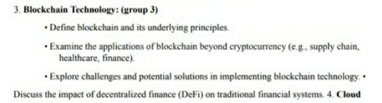 Blockchain Technology: (group 3) 
Define blockchain and its underlying principles. 
Examine the applications of blockchain beyond cryptocurrency (e.g., supply chain, 
healthcare, finance). 
Explore challenges and potential solutions in implementing blockchain technology. • 
Discuss the impact of decentralized finance (DeFi) on traditional financial systems. 4. Cloud