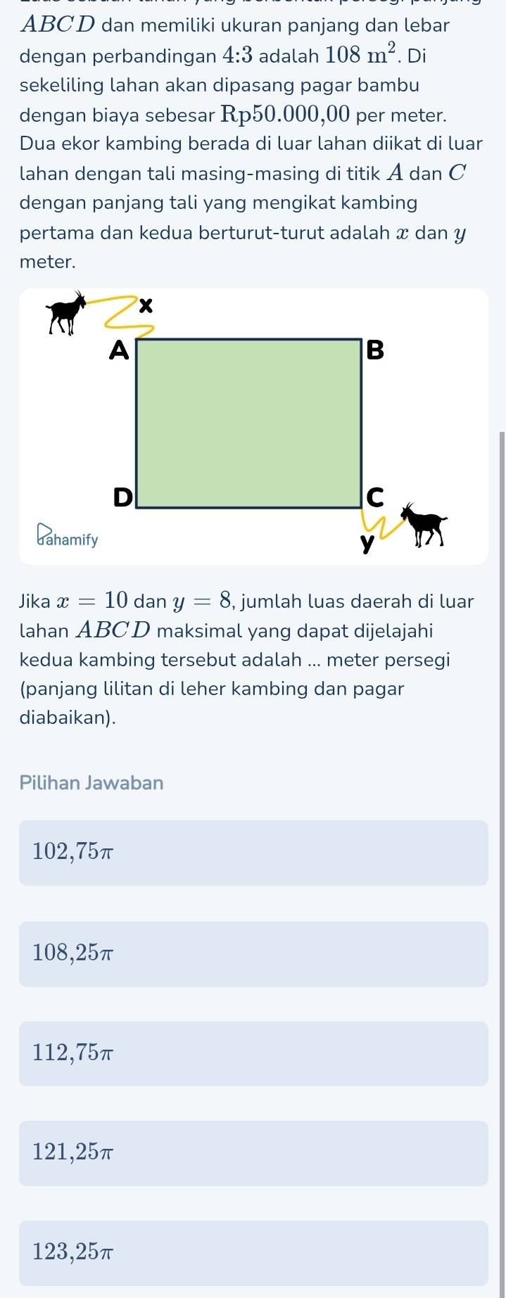 ABCD dan memiliki ukuran panjang dan lebar
dengan perbandingan 4:3 adalah 108m^2. Di
sekeliling lahan akan dipasang pagar bambu
dengan biaya sebesar Rp50.000,00 per meter.
Dua ekor kambing berada di luar lahan diikat di luar
lahan dengan tali masing-masing di titik A dan C
dengan panjang tali yang mengikat kambing
pertama dan kedua berturut-turut adalah x dan y
meter.
Jika x=10 dan y=8 , jumlah luas daerah di luar
lahan ABCD maksimal yang dapat dijelajahi
kedua kambing tersebut adalah ... meter persegi
(panjang lilitan di leher kambing dan pagar
diabaikan).
Pilihan Jawaban
102,75π
108,25π
112,75π
121,25π
123,25π