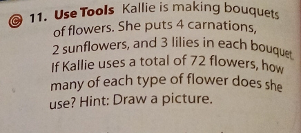 Use Tools Kallie is making bouquets 
of flowers. She puts 4 carnations,
2 sunflowers, and 3 lilies in each bouquet 
If Kallie uses a total of 72 flowers, how 
many of each type of flower does she 
use? Hint: Draw a picture.