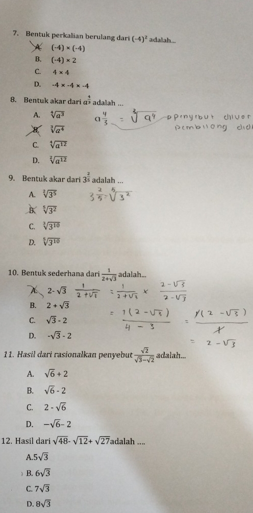 Bentuk perkalian berulang dari (-4)^2 adalah...
A (-4)* (-4)
B. (-4)* 2
C. 4* 4
D. -4* -4* -4
8. Bentuk akar dari a^(frac 4)3 adalah ...
A. sqrt[4](a^3) a 4/3 
B sqrt[3](a^4)
C. sqrt[4](a^(12))
D. sqrt[2](a^(12))
9. Bentuk akar dari 3^(frac 2)5 adalah ...
A. sqrt[2](3^5)
B. sqrt[5](3^2)
C. sqrt[3](3^(10))
D. sqrt[5](3^(10))
10. Bentuk sederhana dari  1/2+sqrt(3)  adalah...
A 2-sqrt(3)
B. 2+sqrt(3)
C. sqrt(3)-2
D. -sqrt(3)-2
11. Hasil dari rasionalkan penyebut  sqrt(2)/sqrt(3)-sqrt(2)  adalah...
A. sqrt(6)+2
B. sqrt(6)-2
C. 2-sqrt(6)
D. -sqrt(6)-2
12. Hasil dari sqrt(48)-sqrt(12)+sqrt(27) adalah ....
A. 5sqrt(3)
 B. 6sqrt(3)
C. 7sqrt(3)
D. 8sqrt(3)