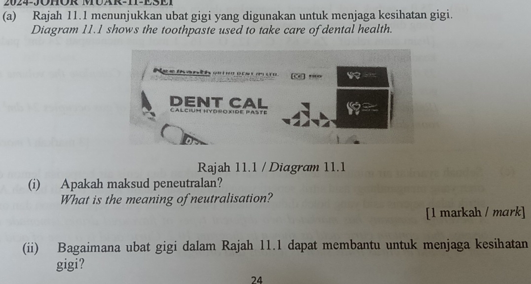 2024-JOHOR MUAR-II-ESEI 
(a) Rajah 11.1 menunjukkan ubat gigi yang digunakan untuk menjaga kesihatan gigi. 
Diagram 11.1 shows the toothpaste used to take care of dental health. 
Rajah 11.1 / Diagram 11.1 
(i) Apakah maksud peneutralan? 
What is the meaning of neutralisation? 
[1 markah / mɑrk] 
(ii) Bagaimana ubat gigi dalam Rajah 11.1 dapat membantu untuk menjaga kesihatan 
gigi? 
24