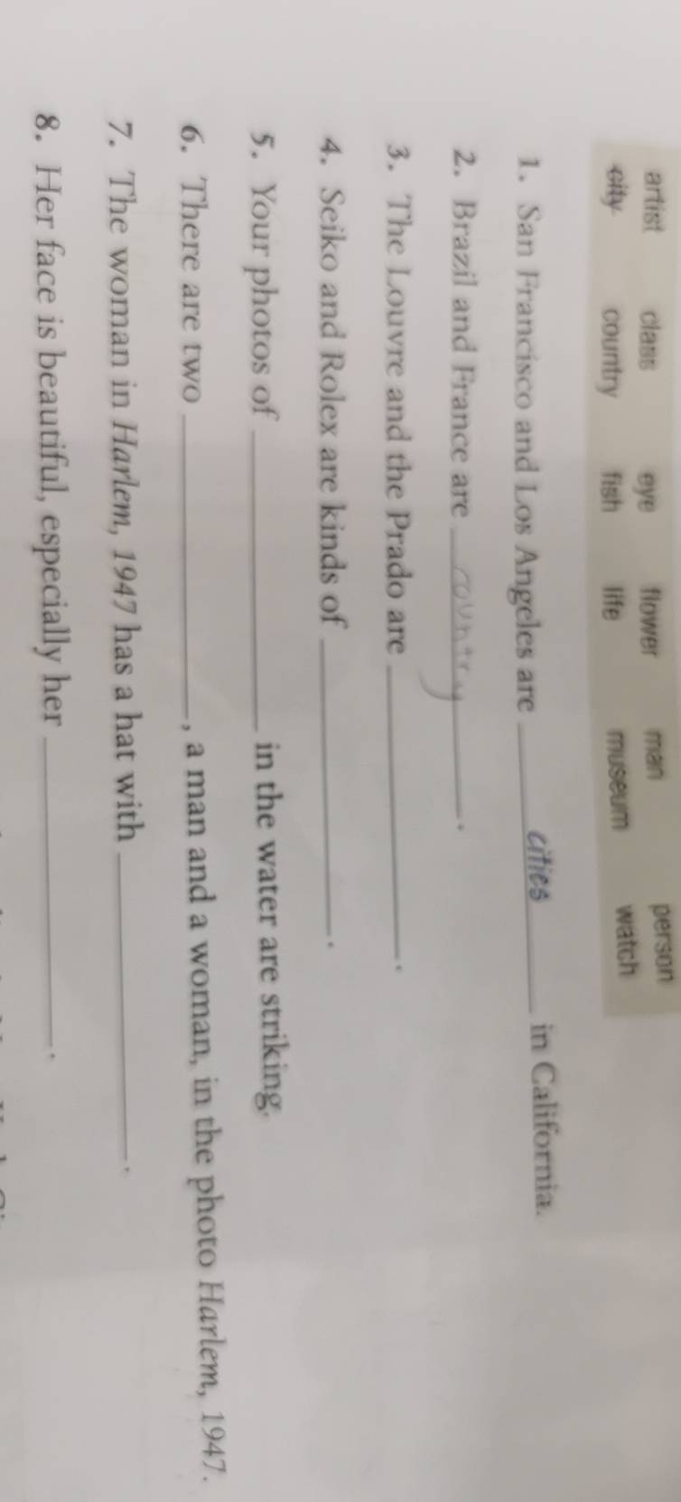 artist class eye flower man
person
city country fish life museum watch
1. San Francisco and Los Angeles are _cities in California.
2. Brazil and France are _.
3. The Louvre and the Prado are _.
4. Seiko and Rolex are kinds of _.
5. Your photos of _in the water are striking.
6. There are two _, a man and a woman, in the photo Harlem, 1947.
7. The woman in Harlem, 1947 has a hat with _.
8. Her face is beautiful, especially her_
.