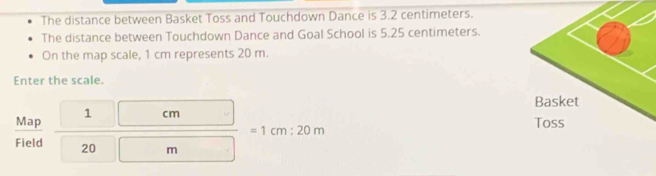 The distance between Basket Toss and Touchdown Dance is 3.2 centimeters. 
The distance between Touchdown Dance and Goal School is 5.25 centimeters. 
On the map scale, 1 cm represents 20 m. 
Enter the scale. 
Map 1 cm
=1cm:20m
Field 20 m