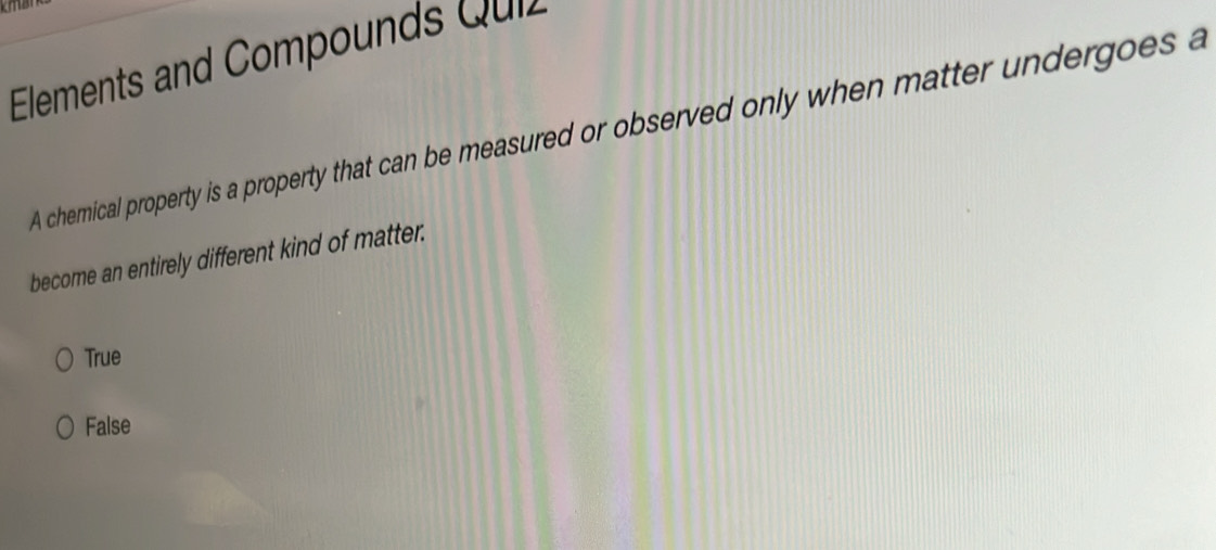 Elements and Compounds Quiz
A chemical property is a property that can be measured or observed only when matter undergoes a
become an entirely different kind of matter.
True
False