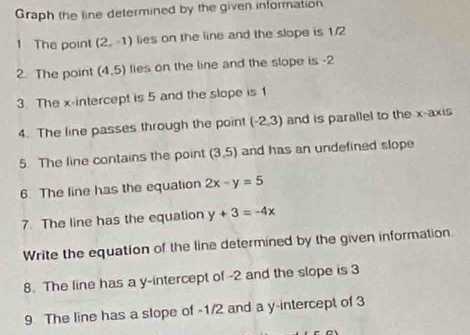 Graph the line determined by the given information 
1 The point (2,-1) lies on the line and the slope is 1/2
2. The point (4,5) lies on the line and the slope is -2
3. The x-intercept is 5 and the slope is 1
4. The line passes through the point (-2,3) and is parallel to the x-axis 
5. The line contains the point (3,5) and has an undefined slope 
6. The line has the equation 2x-y=5
7. The line has the equation y+3=-4x
Write the equation of the line determined by the given information 
8. The line has a y-intercept of -2 and the slope is 3
9. The line has a slope of -1/2 and a y-intercept of 3