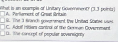 What is an example of Unitary Government? (3.3 points)
A. Parliament of Great Britain
B. The 3 Branch government the United States uses
C. Adolf Hitlers control of the German Government
D. The concept of popular sovereignty