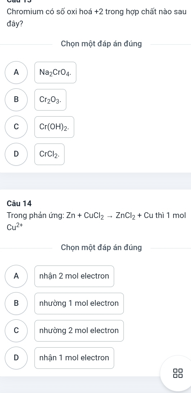 Chromium có số oxi hoá + 2 trong hợp chất nào sau
đây?
Chọn một đáp án đúng
A Na_2CrO_4.
B Cr_2O_3.
C Cr(OH)_2.
D CrCl_2. 
Câu 14
* Trong phản ứng: Zn+CuCl_2to ZnCl_2+Cu thì 1 mol
Cu^(2+)
Chọn một đáp án đúng
A nhận 2 mol electron
B nhường 1 mol electron
C nhường 2 mol electron
D nhận 1 mol electron
C