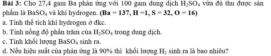 Cho 27, 4 gam Ba phản ứng với 100 gam dung dịch H_2SO_4 vừa đủ thu được sản 
phẩm là BaSO_4 và khí hydrogen. (Ba=137, H=1, S=32,O=16)
a. Tính thể tích khí hydrogen ở đkc. 
b. Tính nồng độ phần trăm của H_2SO_4 trong dung dịch. 
c. Tính khối lượng Ba SO_4 sinh ra. 
d. Nếu hiệu suất của phản ứng là 90% thì khổi lượng H_2 sinh ra là bao nhiêu?