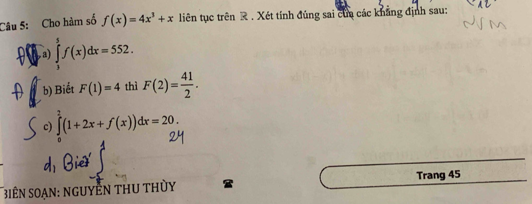 Cho hàm số f(x)=4x^3+x liên tục trên R . Xét tính đúng sai của các khẳng định sau: 
a , a) ∈tlimits _3^(5f(x)dx=552. 
b) Biết F(1)=4 thì F(2)=frac 41)2. 
c) ∈tlimits _0^2(1+2x+f(x))dx=20. 
Trang 45 
3iÊN SOạn: ngUYÊN tHU thỦy