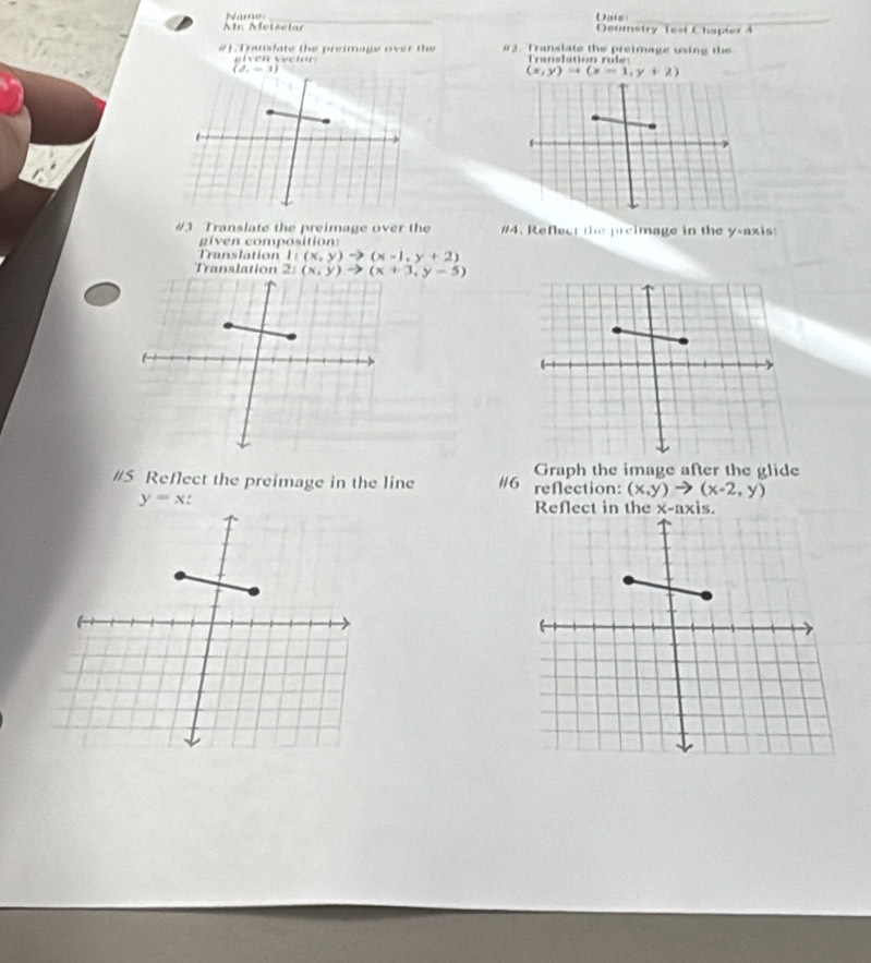 Ar. Meteclar Name
Date
_
Ocomstry fest Chapter 4
#] Truslate the preimage over the #2. Translate the preimage using the
ve n  vector Translation rule:
(x,y)=(x-1,y+2)
#3 Translate the preimage over the #4. Reflect the preimage in the y-axis
g iven composition
Translation 1((x,y)to (x-1,y+2)
Tra
#5 Reflect the preimage in the line #/6 Graph the image after the glide
reflection: (x,y)to (x-2,y)
y=x.
Reflect in