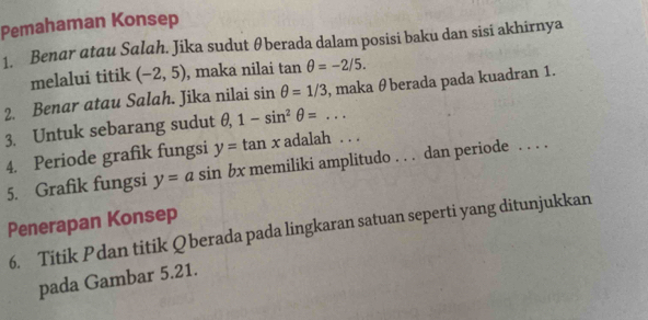 Pemahaman Konsep 
1. Benar atau Salah. Jika sudut θberada dalam posisi baku dan sisi akhirnya 
melalui titik (-2,5) , maka nilai tan θ =-2/5. 
2. Benar atau Salah. Jika nilai sin θ =1/3 , maka θberada pada kuadran 1. 
3. Untuk sebarang sudut θ , 1-sin^2θ =... 
4. Periode grafik fungsi y=tan x adalah . . . 
5. Grafik fungsi y=asin bx memiliki amplitudo . . . dan periode . . . . 
Penerapan Konsep 
6. Titik Pdan titik Q berada pada lingkaran satuan seperti yang ditunjukkan 
pada Gambar 5.21.