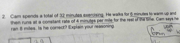 Cam spends a total of 32 minutes exercising. He walks for 6 minutes to warm up and 
then runs at a constant rate of 4 minutes per mile for the rest of the time. Cam says he 
ran 8 miles. Is he correct? Explain your reasoning.