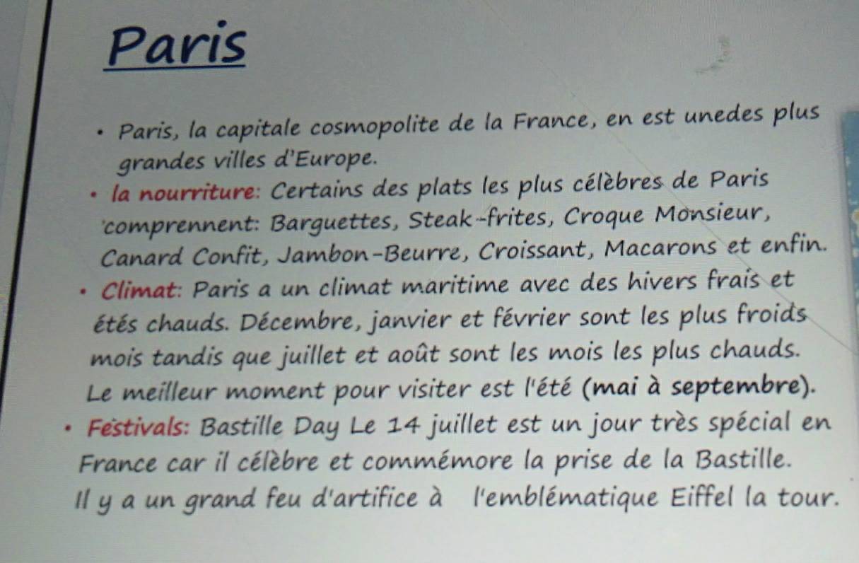 Paris 
Paris, la capitale cosmopolite de la France, en est unedes plus 
grandes villes d'Europe. 
la nourriture: Certains des plats les plus célèbres de Paris 
comprennent: Barguettes, Steak-frites, Croque Monsieur, 
Canard Confit, Jambon-Beurre, Croissant, Macarons et enfin. 
Climat: Paris a un climat maritime avec des hivers frais et 
étés chauds. Décembre, janvier et février sont les plus froids 
mois tandis que juillet et août sont les mois les plus chauds. 
Le meilleur moment pour visiter est l'été (mai à septembre). 
Festivals: Bastille Day Le 14 juillet est un jour très spécial en 
France car il célèbre et commémore la prise de la Bastille. 
Il y a un grand feu d'artifice à l'emblématique Eiffel la tour.