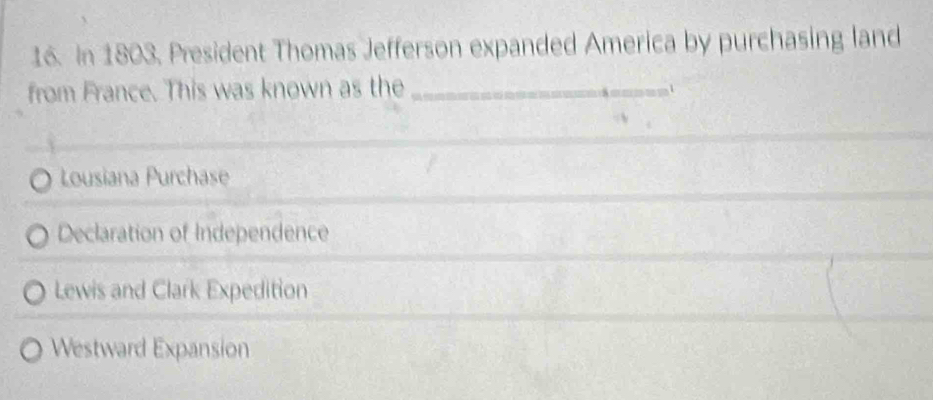 In 1803. President Thomas Jefferson expanded America by purchasing land
from France. This was known as the_
1
Lousiana Purchase
Declaration of Independence
Lewis and Clark Expedition
Westward Expansion