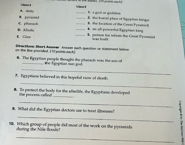 lleis in the blanks. (10 points each) 
Column A Column B 
A. deity _1. a god or goddess 
B. pyramid _2. the burial place of Egyptian kings 
3. the location of the Great Pyramic 
C. pharaoh __4. an all-powerful Egyptian king 
D. Khufu _5. person for whom the Great Pyrarnid 
E. Giza was built 
Directions: Short Answer Answer each question or statement below 
on the line provided. (10 points each) 
6. The Egyptian people thought the pharaoh was the son of 
_, the Egyptian sun god. 
_ 
7. Egyptians believed in this hopeful view of death. 
_ 
8. To protect the body for the afterlife, the Egyptians developed 
the process called _. 
9. What did the Egyptian doctors use to treat illnesses? 
10. Which group of people did most of the work on the pyramids 
during the Nile floods? 
__