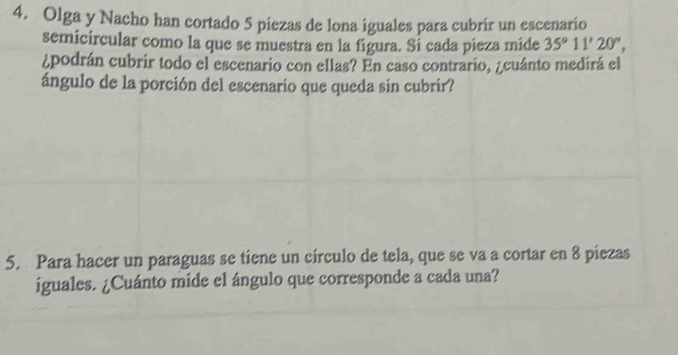 Olga y Nacho han cortado 5 piezas de lona iguales para cubrír un escenario 
semicircular como la que se muestra en la figura. Si cada pieza mide 35°11'20'', 
¿podrán cubrir todo el escenario con ellas? En caso contrario, ¿cuánto medirá el 
ángulo de la porción del escenario que queda sin cubrir? 
5. Para hacer un paraguas se tiene un círculo de tela, que se va a cortar en 8 piezas 
iguales. ¿Cuánto mide el ángulo que corresponde a cada una?