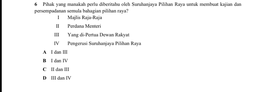 Pihak yang manakah perlu diberitahu oleh Suruhanjaya Pilihan Raya untuk membuat kajian dan
persempadanan semula bahagian pilihan raya?
I Majlis Raja-Raja
II Perdana Menteri
III Yang di-Pertua Dewan Rakyat
IV Pengerusi Suruhanjaya Pilihan Raya
A I dan III
B I dan IV
C II dan III
D III dan IV