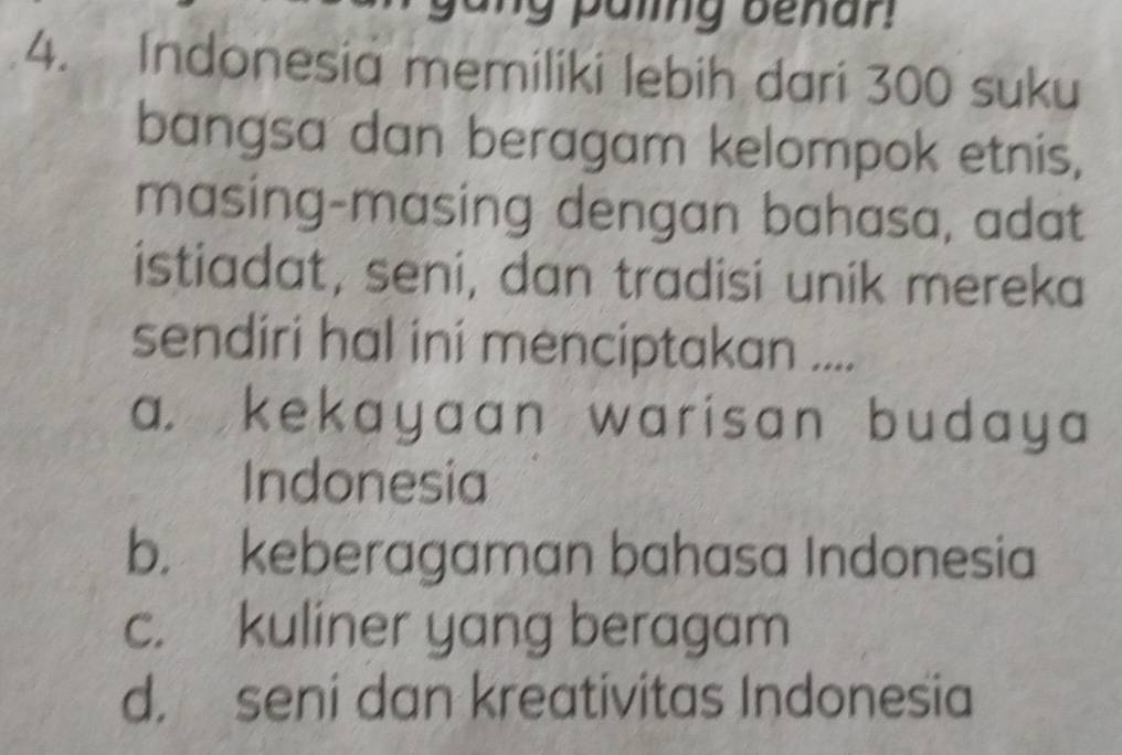 paling benar !
4. Indonesia memiliki lebih dari 300 suku
bangsa dan beragam kelompok etnis,
masing-masing dengan bahasa, adat
istiadat, seni, dan tradisi unik mereka
sendiri hal ini menciptakan ....
a. kekayaan warisan budaya 
Indonesia
b. keberagaman bahasa Indonesia
c. kuliner yang beragam
d. seni dan kreativitas Indonesia