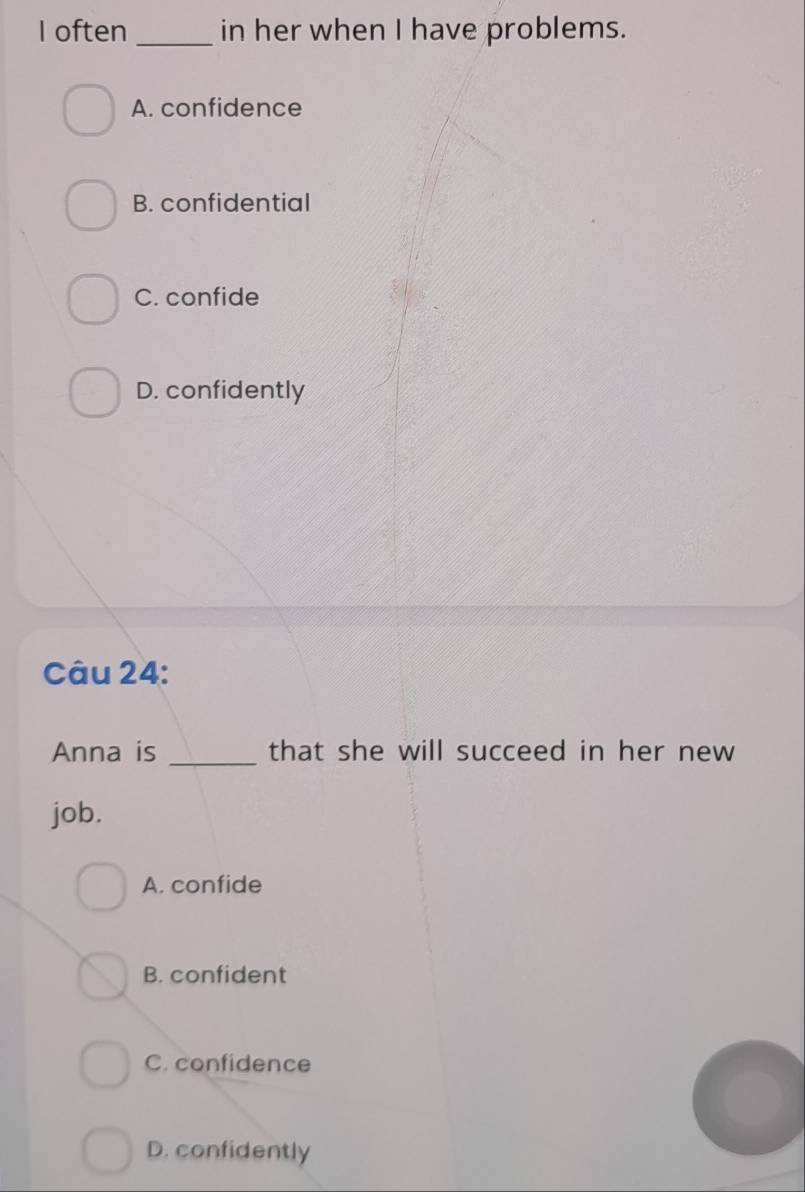 often _in her when I have problems.
A. confidence
B. confidential
C. confide
D. confidently
Câu 24:
Anna is _that she will succeed in her new
job.
A. confide
B. confident
C. confidence
D. confidently