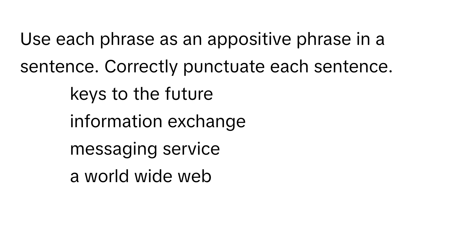 Use each phrase as an appositive phrase in a sentence. Correctly punctuate each sentence.
1. keys to the future
2. information exchange
3. messaging service
4. a world wide web