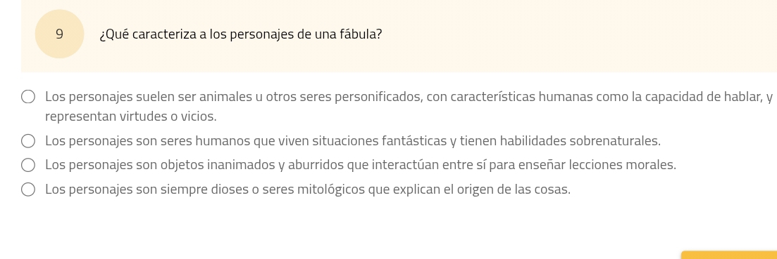 9 ¿Qué caracteriza a los personajes de una fábula?
Los personajes suelen ser animales u otros seres personificados, con características humanas como la capacidad de hablar, y
representan virtudes o vicios.
Los personajes son seres humanos que viven situaciones fantásticas y tienen habilidades sobrenaturales.
Los personajes son objetos inanimados y aburridos que interactúan entre sí para enseñar lecciones morales.
Los personajes son siempre dioses o seres mitológicos que explican el origen de las cosas.