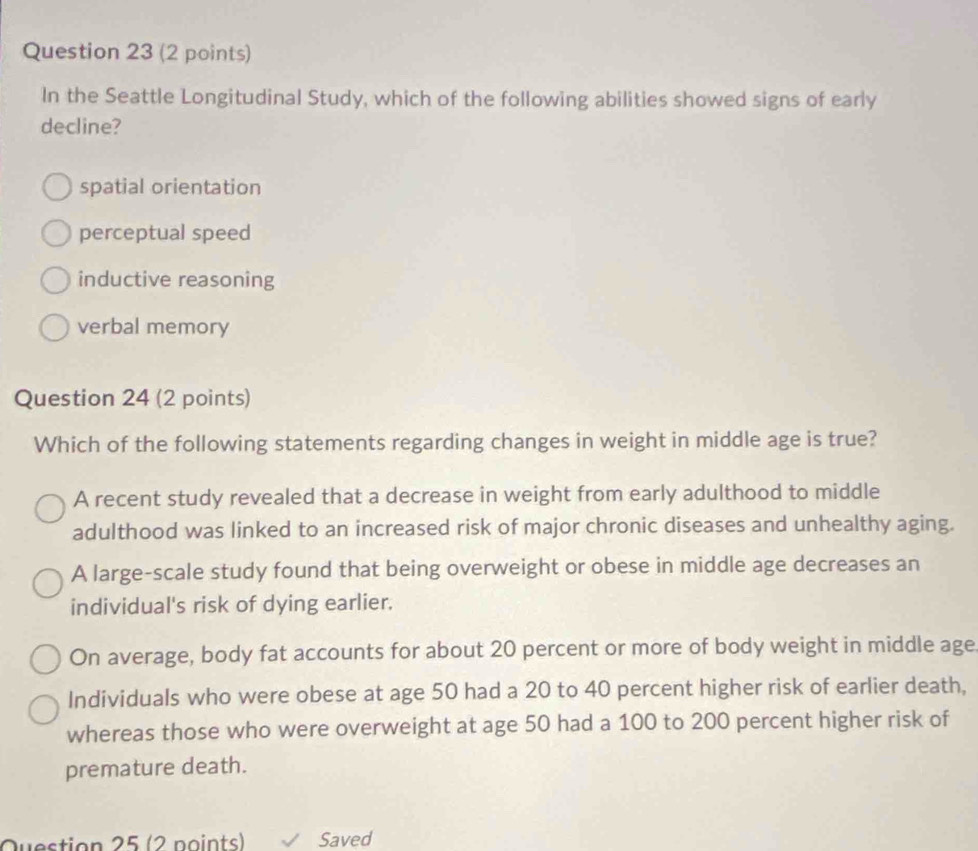 In the Seattle Longitudinal Study, which of the following abilities showed signs of early
decline?
spatial orientation
perceptual speed
inductive reasoning
verbal memory
Question 24 (2 points)
Which of the following statements regarding changes in weight in middle age is true?
A recent study revealed that a decrease in weight from early adulthood to middle
adulthood was linked to an increased risk of major chronic diseases and unhealthy aging.
A large-scale study found that being overweight or obese in middle age decreases an
individual's risk of dying earlier.
On average, body fat accounts for about 20 percent or more of body weight in middle age
Individuals who were obese at age 50 had a 20 to 40 percent higher risk of earlier death,
whereas those who were overweight at age 50 had a 100 to 200 percent higher risk of
premature death.
Question 25 (2 noints) Saved