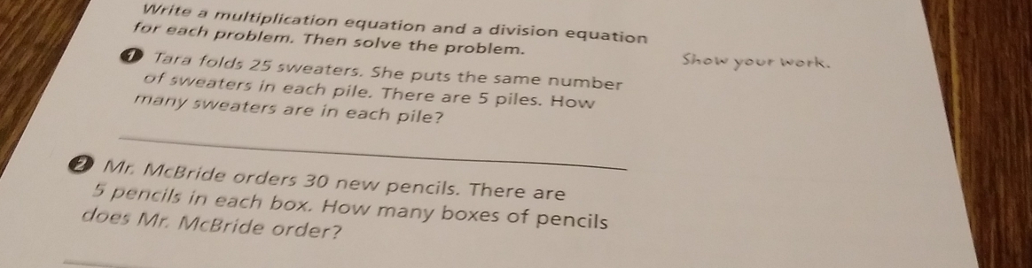 Write a multiplication equation and a division equation 
for each problem. Then solve the problem. 
Show your work. 
1 Tara folds 25 sweaters. She puts the same number 
of sweaters in each pile. There are 5 piles. How 
many sweaters are in each pile? 
_ 
② Mr. McBride orders 30 new pencils. There are
5 pencils in each box. How many boxes of pencils 
does Mr. McBride order?