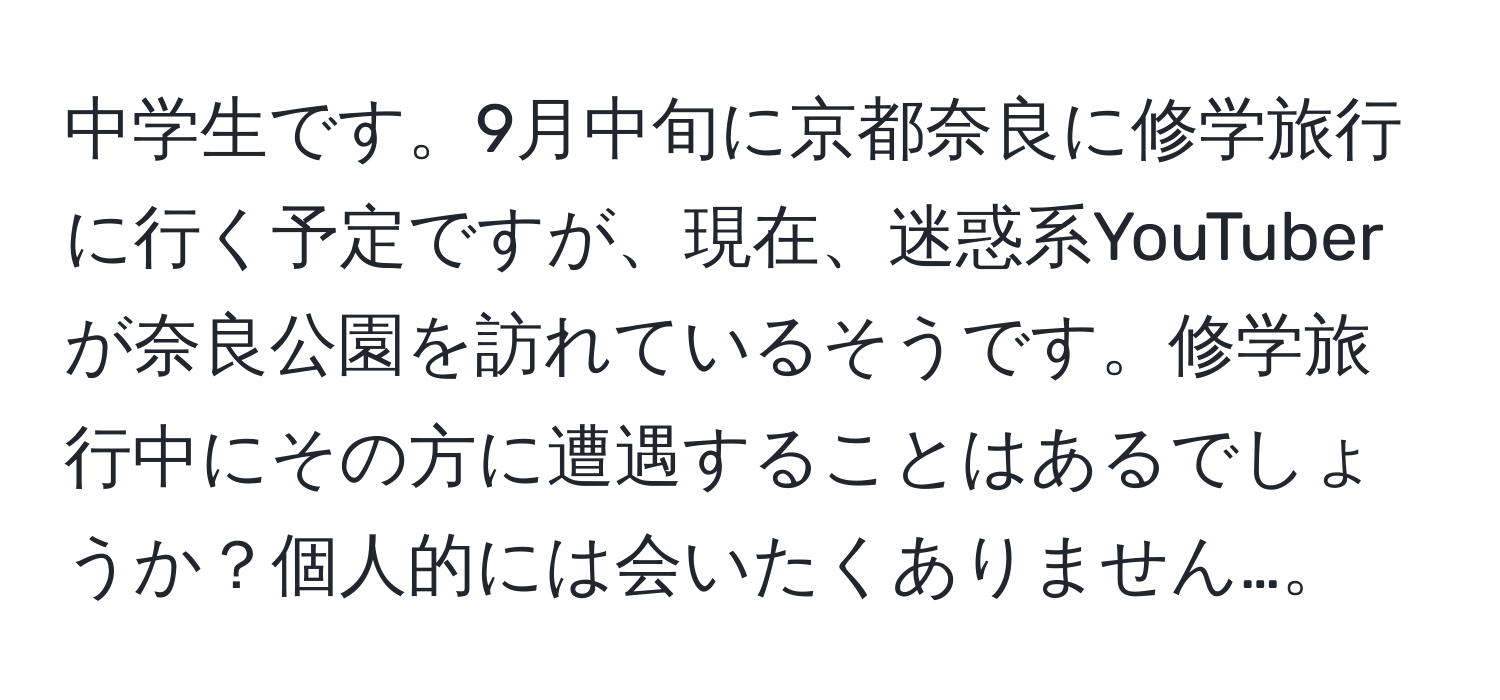 中学生です。9月中旬に京都奈良に修学旅行に行く予定ですが、現在、迷惑系YouTuberが奈良公園を訪れているそうです。修学旅行中にその方に遭遇することはあるでしょうか？個人的には会いたくありません…。